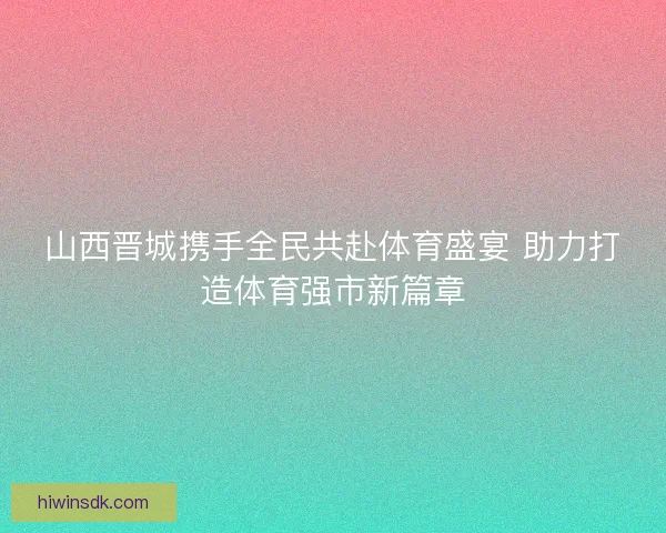 山西晋城携手全民共赴体育盛宴 助力打造体育强市新篇章