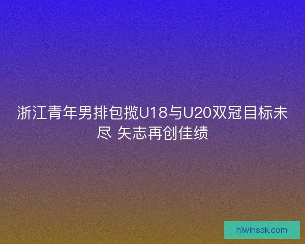 浙江青年男排包揽U18与U20双冠目标未尽 矢志再创佳绩
